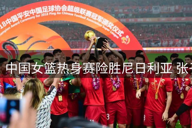 中国女篮热身赛险胜尼日利亚 张子宇内线称霸新秀惊艳