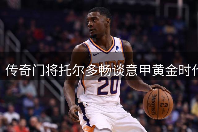 传奇门将托尔多畅谈意甲黄金时代 揭秘与巴蒂加练往事