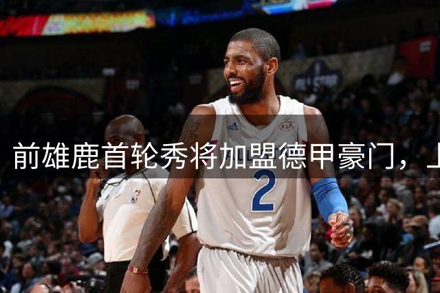 前雄鹿首轮秀将加盟德甲豪门，上赛季他在76人的表现非常一般？