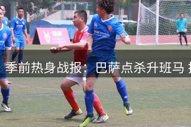 季前热身战报：巴萨点杀升班马 拉菲尼亚致命一击助红蓝军团小胜