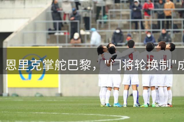 恩里克掌舵巴黎，"门将轮换制"成常态