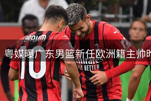 粤媒曝广东男篮新任欧洲籍主帅昨日入境