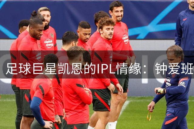 足球巨星凯恩的IPL情缘：钟爱班加罗尔队 与科利惺惺相惜