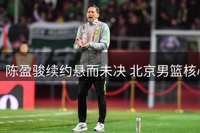 陈盈骏续约悬而未决 北京男篮核心阵容面临变动