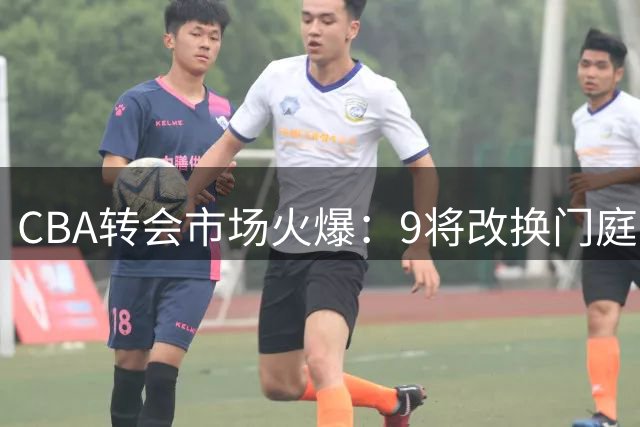 CBA转会市场火爆：9将改换门庭 粤辽穗齐发力 山东再添强援